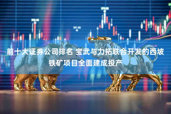 前十大证券公司排名 宝武与力拓联合开发的西坡铁矿项目全面建成投产