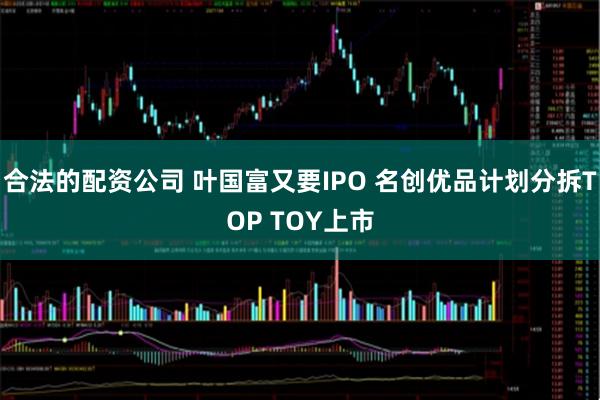 合法的配资公司 叶国富又要IPO 名创优品计划分拆TOP TOY上市