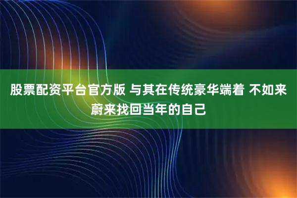 股票配资平台官方版 与其在传统豪华端着 不如来蔚来找回当年的自己